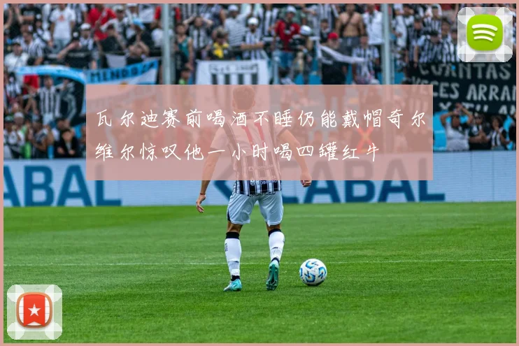 瓦尔迪赛前喝酒不睡仍能戴帽奇尔维尔惊叹他一小时喝四罐红牛