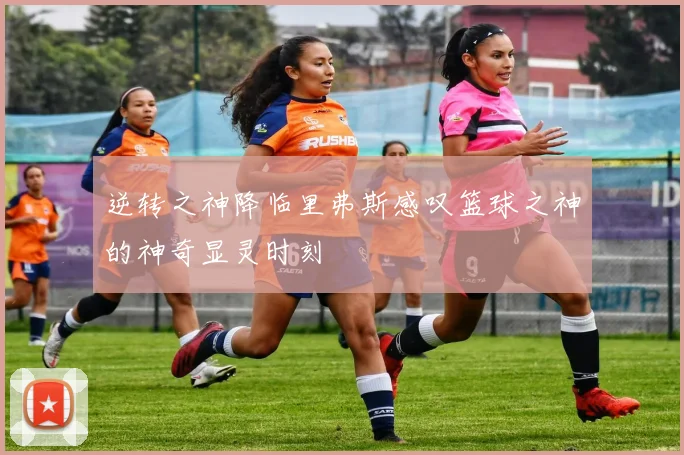 逆转之神降临里弗斯感叹篮球之神的神奇显灵时刻