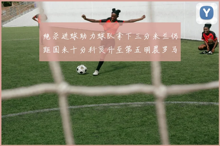 绝杀进球助力球队拿下三分米兰仍距国米十分科莫升至第五明晨罗马对决尤文