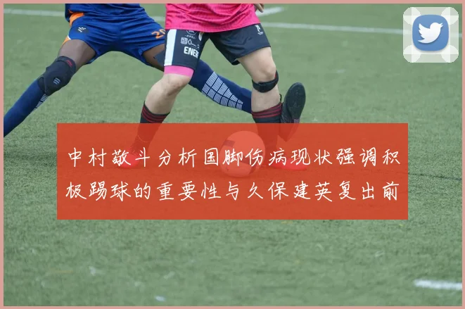中村敬斗分析国脚伤病现状强调积极踢球的重要性与久保建英复出前景