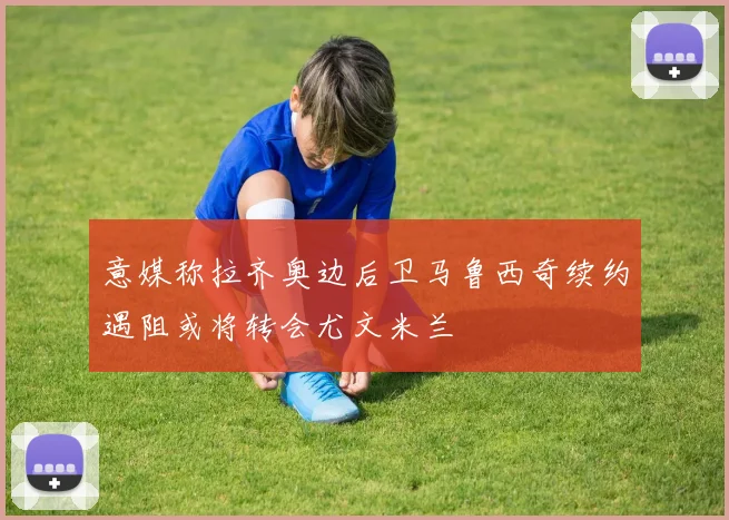 意媒称拉齐奥边后卫马鲁西奇续约遇阻或将转会尤文米兰