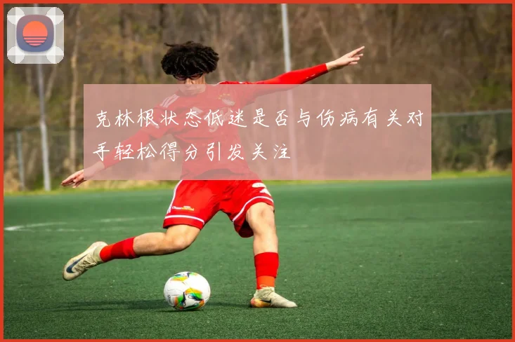 克林根状态低迷是否与伤病有关对手轻松得分引发关注