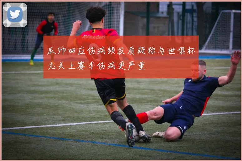 瓜帅回应伤病频发质疑称与世俱杯无关上赛季伤病更严重