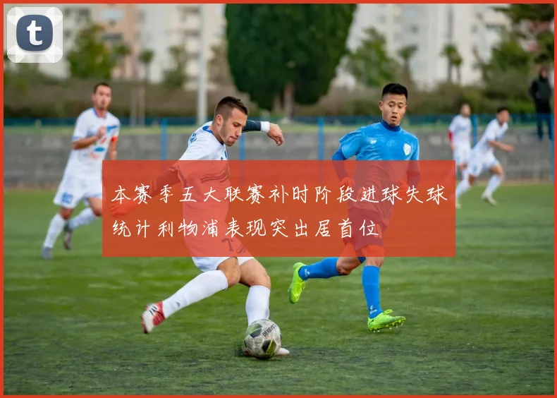 本赛季五大联赛补时阶段进球失球统计利物浦表现突出居首位