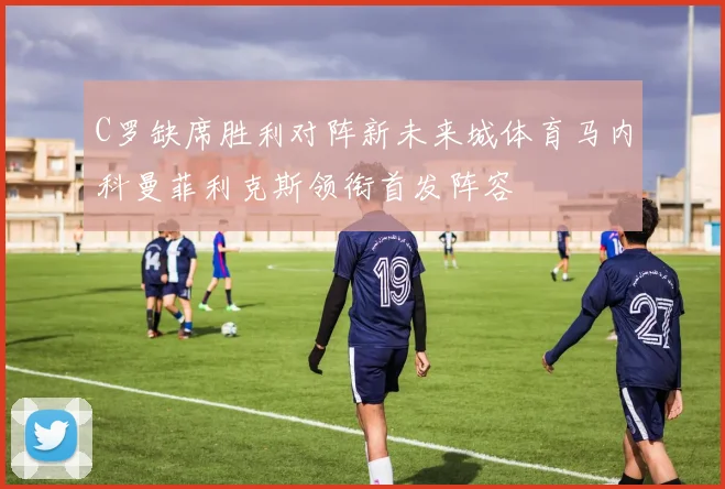 C罗缺席胜利对阵新未来城体育马内科曼菲利克斯领衔首发阵容