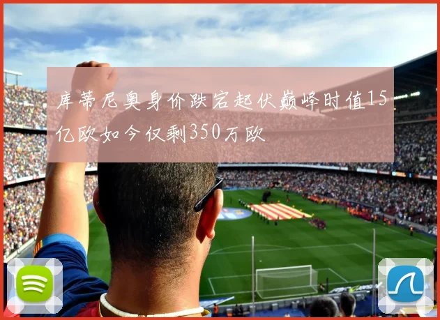 库蒂尼奥身价跌宕起伏巅峰时值15亿欧如今仅剩350万欧