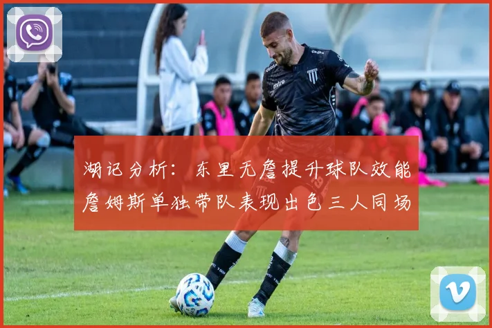 湖记分析：东里无詹提升球队效能詹姆斯单独带队表现出色三人同场反而下滑