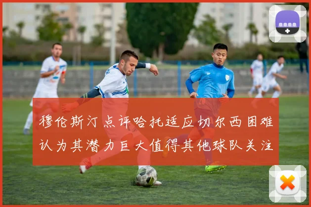 穆伦斯汀点评哈托适应切尔西困难认为其潜力巨大值得其他球队关注