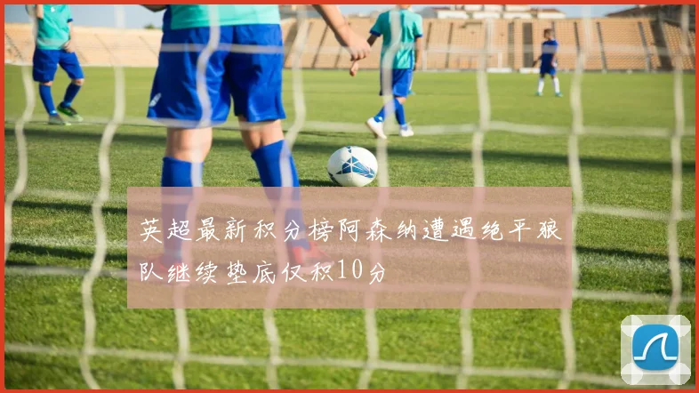 英超最新积分榜阿森纳遭遇绝平狼队继续垫底仅积10分