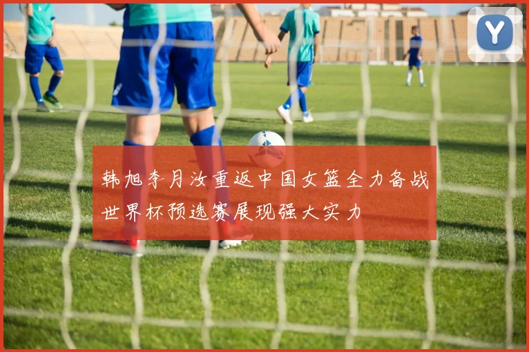韩旭李月汝重返中国女篮全力备战世界杯预选赛展现强大实力