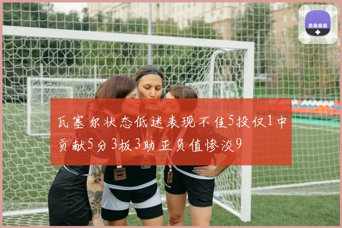 瓦塞尔状态低迷表现不佳5投仅1中贡献5分3板3助正负值惨淡9