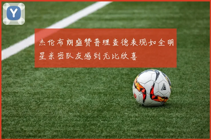 杰伦布朗盛赞普理查德表现如全明星亲密队友感到无比欣喜