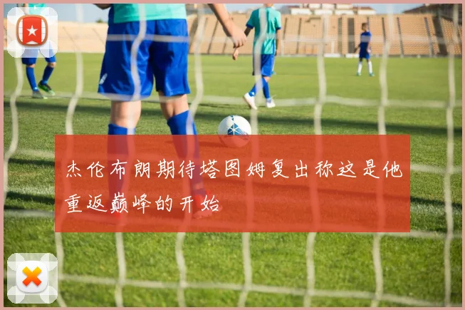 杰伦布朗期待塔图姆复出称这是他重返巅峰的开始