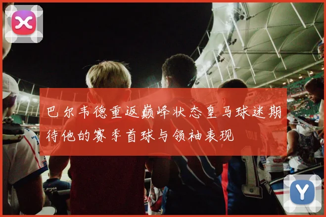 巴尔韦德重返巅峰状态皇马球迷期待他的赛季首球与领袖表现