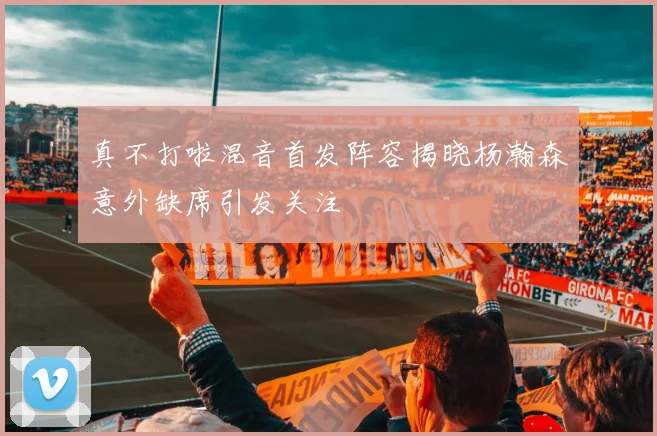 真不打啦混音首发阵容揭晓杨瀚森意外缺席引发关注