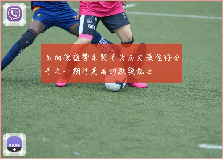 肯纳德盛赞东契奇为历史最佳得分手之一期待更高的默契配合