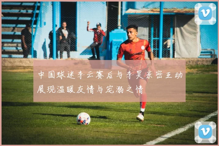 中国球迷李云赛后与李昊亲密互动展现温暖友情与宠溺之情