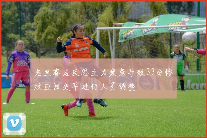 老里赛后反思主力疲惫导致33分惨败应该更早进行人员调整