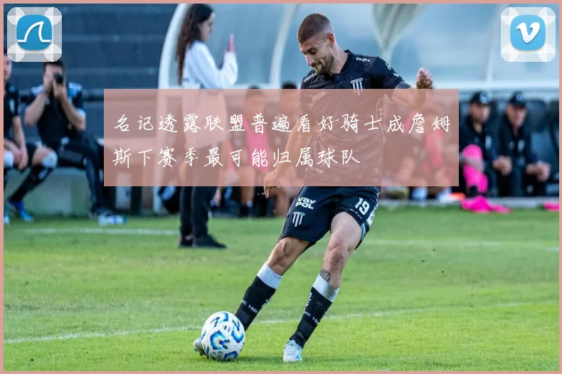 名记透露联盟普遍看好骑士成詹姆斯下赛季最可能归属球队