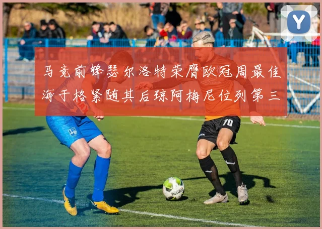 马竞前锋瑟尔洛特荣膺欧冠周最佳海于格紧随其后琼阿梅尼位列第三