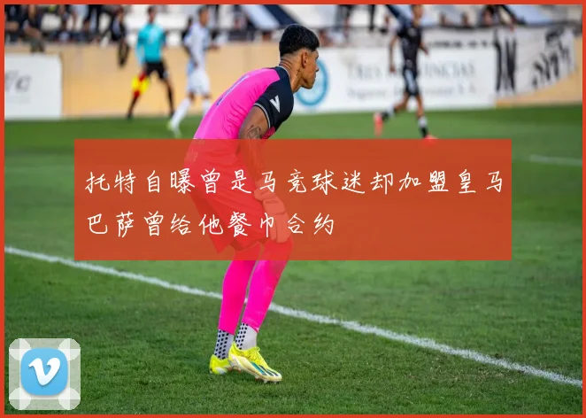托特自曝曾是马竞球迷却加盟皇马巴萨曾给他餐巾合约