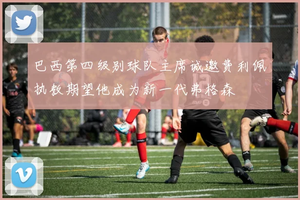 巴西第四级别球队主席诚邀费利佩执教期望他成为新一代弗格森